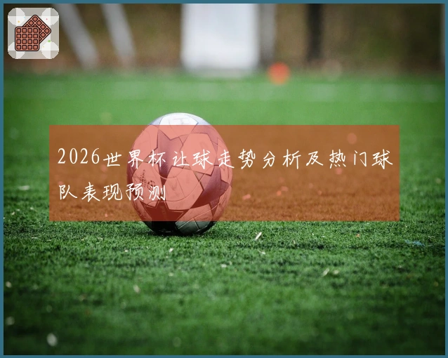 2026世界杯让球走势分析及热门球队表现预测
